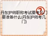 丹东护师职称考试要考几门要准备什么(丹东护师考几门)