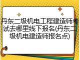 丹东二级机电工程建造师考试去哪里线下报名(丹东二级机电建造师报名点)