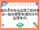 廊坊水利专业监理工程师考试一般在哪里考(廊坊水利监理考点)
