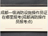 成都一级消防设施操作员证在哪里报考(成都消防操作员报考点)