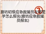 廊坊初级应急救援员在哪里学怎么报名(廊坊应急救援员报名)