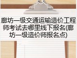 廊坊一级交通运输造价工程师考试去哪里线下报名(廊坊一级造价师报名点)