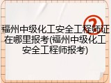 福州中级化工安全工程师证在哪里报考(福州中级化工安全工程师报考)