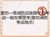 廊坊一级消防设施操作员考试一般在哪里考(廊坊消防考试地点)