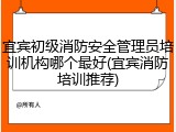 宜宾初级消防安全管理员培训机构哪个最好(宜宾消防培训推荐)