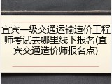 宜宾一级交通运输造价工程师考试去哪里线下报名(宜宾交通造价师报名点)