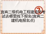宜宾二级机电工程建造师考试去哪里线下报名(宜宾二建机电报名点)