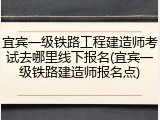宜宾一级铁路工程建造师考试去哪里线下报名(宜宾一级铁路建造师报名点)