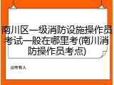 南川区一级消防设施操作员考试一般在哪里考(南川消防操作员考点)