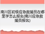 南川区初级应急救援员在哪里学怎么报名(南川应急救援员报名)