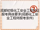 成都初级化工安全工程师证报考具体要求(成都化工安全工程师报考条件)