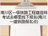 南川区一级铁路工程建造师考试去哪里线下报名(南川一建铁路报名点)