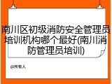 南川区初级消防安全管理员培训机构哪个最好(南川消防管理员培训)