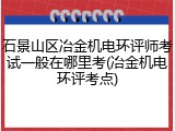 石景山区冶金机电环评师考试一般在哪里考(冶金机电环评考点)