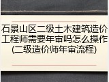 石景山区二级土木建筑造价工程师需要年审吗怎么操作(二级造价师年审流程)