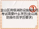 金山区高级消防设施操作员考试需要什么学历(金山消防操作员学历要求)