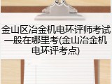 金山区冶金机电环评师考试一般在哪里考(金山冶金机电环评考点)