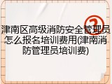 津南区高级消防安全管理员怎么报名培训费用(津南消防管理员培训费)