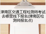 津南区交通工程检测师考试去哪里线下报名(津南区检测师报名点)