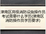 津南区高级消防设施操作员考试需要什么学历(津南区消防操作员学历要求)