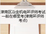 津南区冶金机电环评师考试一般在哪里考(津南环评师考点)