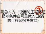 乌鲁木齐一级消防工程师证报考条件官网具体入口(消防工程师报考官网)