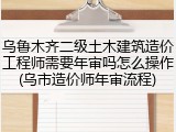 乌鲁木齐二级土木建筑造价工程师需要年审吗怎么操作(乌市造价师年审流程)