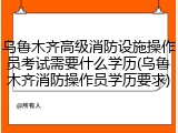 乌鲁木齐高级消防设施操作员考试需要什么学历(乌鲁木齐消防操作员学历要求)