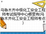乌鲁木齐中级化工安全工程师考试指导中心哪里有(乌鲁木齐化工安全工程师考点)