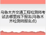 乌鲁木齐交通工程检测师考试去哪里线下报名(乌鲁木齐检测师报名点)