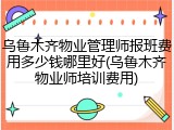 乌鲁木齐物业管理师报班费用多少钱哪里好(乌鲁木齐物业师培训费用)