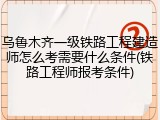 乌鲁木齐一级铁路工程建造师怎么考需要什么条件(铁路工程师报考条件)