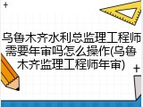 乌鲁木齐水利总监理工程师需要年审吗怎么操作(乌鲁木齐监理工程师年审)