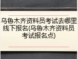 乌鲁木齐资料员考试去哪里线下报名(乌鲁木齐资料员考试报名点)