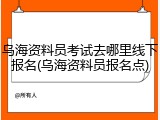 乌海资料员考试去哪里线下报名(乌海资料员报名点)