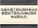 乌海交通工程检测师考试去哪里线下报名(乌海检测师考试报名点)