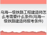 乌海一级铁路工程建造师怎么考需要什么条件(乌海一级铁路建造师报考条件)