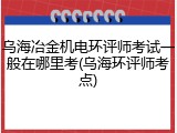 乌海冶金机电环评师考试一般在哪里考(乌海环评师考点)