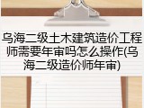乌海二级土木建筑造价工程师需要年审吗怎么操作(乌海二级造价师年审)