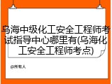 乌海中级化工安全工程师考试指导中心哪里有(乌海化工安全工程师考点)