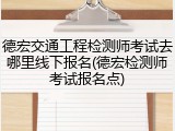 德宏交通工程检测师考试去哪里线下报名(德宏检测师考试报名点)