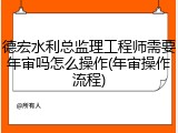 德宏水利总监理工程师需要年审吗怎么操作(年审操作流程)