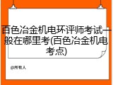 百色冶金机电环评师考试一般在哪里考(百色冶金机电考点)