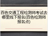 百色交通工程检测师考试去哪里线下报名(百色检测师报名点)