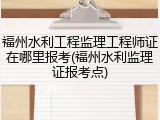 福州水利工程监理工程师证在哪里报考(福州水利监理证报考点)