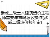 武威二级土木建筑造价工程师需要年审吗怎么操作(武威二级造价师年审)