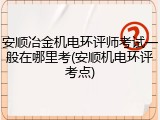 安顺冶金机电环评师考试一般在哪里考(安顺机电环评考点)