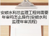 安顺水利总监理工程师需要年审吗怎么操作(安顺水利监理年审流程)