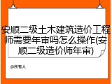 安顺二级土木建筑造价工程师需要年审吗怎么操作(安顺二级造价师年审)