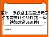 惠州一级铁路工程建造师怎么考需要什么条件(考一级铁路建造师条件)